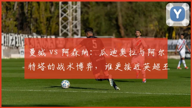 曼城 vs 阿森纳:瓜迪奥拉与阿尔特塔的战术博弈,谁更接近英超王座?