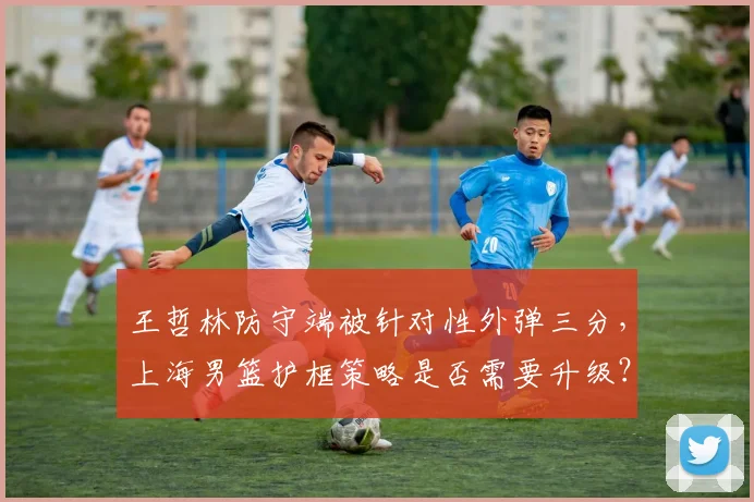 王哲林防守端被针对性外弹三分,上海男篮护框策略是否需要升级?