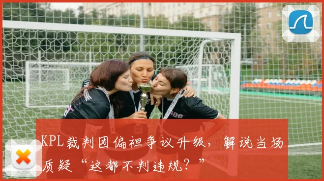 KPL裁判团偏袒争议升级，解说当场质疑“这都不判违规？”