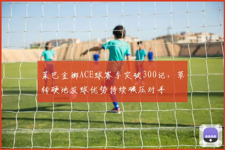 莱巴金娜ACE球赛季突破300记,草转硬地发球优势持续碾压对手