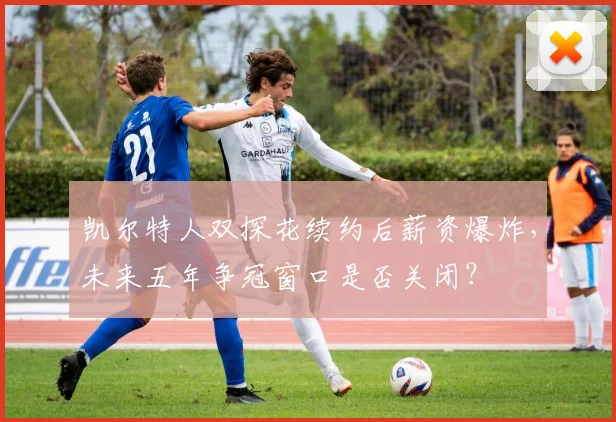 凯尔特人双探花续约后薪资爆炸,未来五年争冠窗口是否关闭?