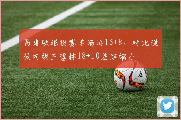 易建联退役赛季场均15+8,对比现役内线王哲林18+10差距缩小