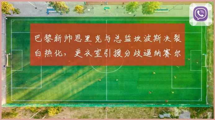 巴黎新帅恩里克与总监坎波斯决裂白热化，更衣室引援分歧逼纳赛尔择一留队？