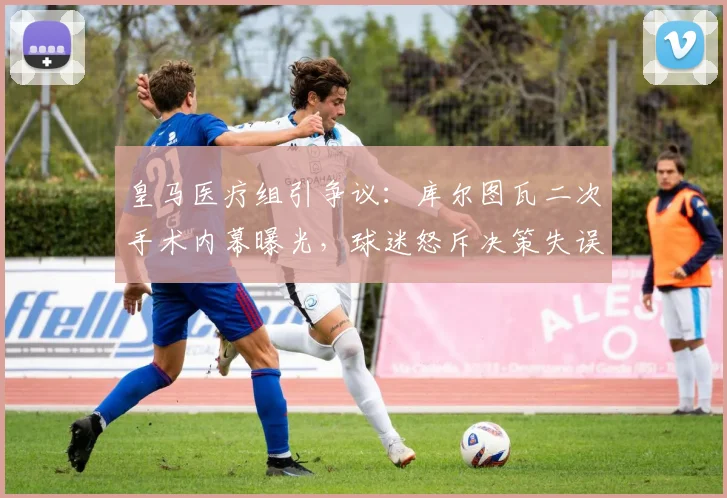 皇马医疗组引争议:库尔图瓦二次手术内幕曝光,球迷怒斥决策失误