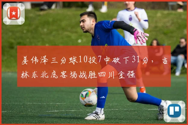 姜伟泽三分球10投7中砍下31分,吉林东北虎客场战胜四川金强