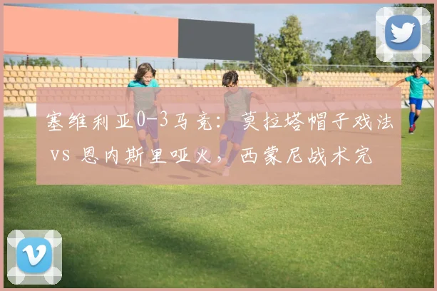 塞维利亚0-3马竞:莫拉塔帽子戏法 vs 恩内斯里哑火,西蒙尼战术完胜